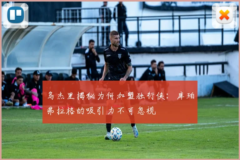 乌杰里揭秘为何加盟独行侠：库珀弗拉格的吸引力不可忽视