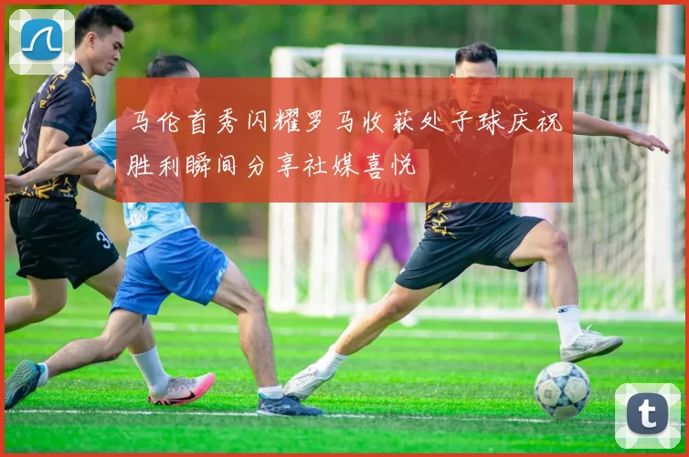 马伦首秀闪耀罗马收获处子球庆祝胜利瞬间分享社媒喜悦