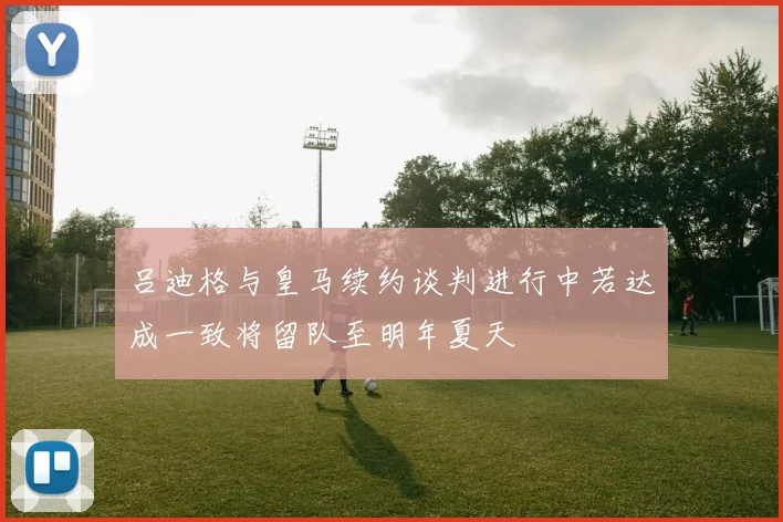 吕迪格与皇马续约谈判进行中若达成一致将留队至明年夏天