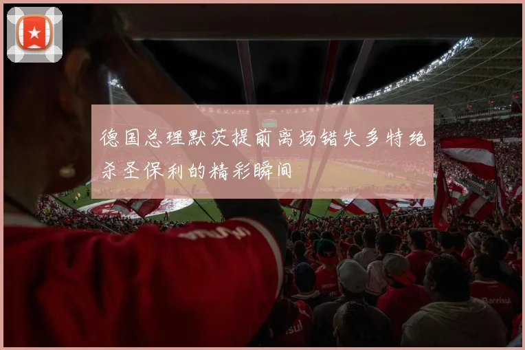 德国总理默茨提前离场错失多特绝杀圣保利的精彩瞬间