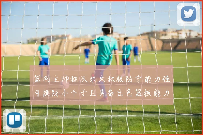 篮网主帅称沃尔夫积极防守能力强可换防小个子且具备出色篮板能力