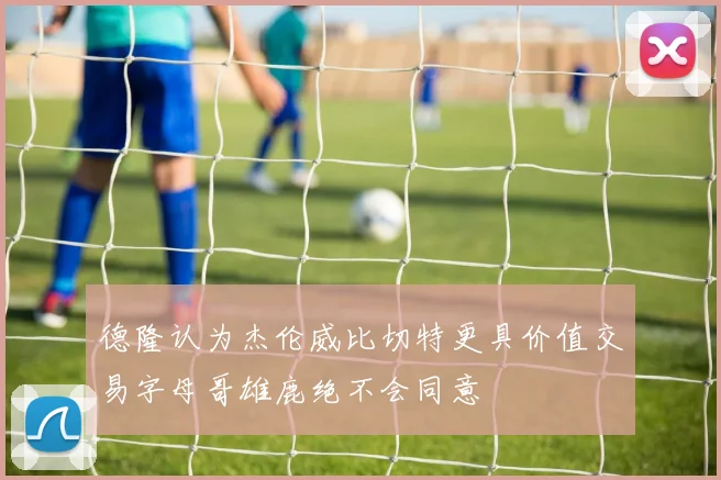 德隆认为杰伦威比切特更具价值交易字母哥雄鹿绝不会同意
