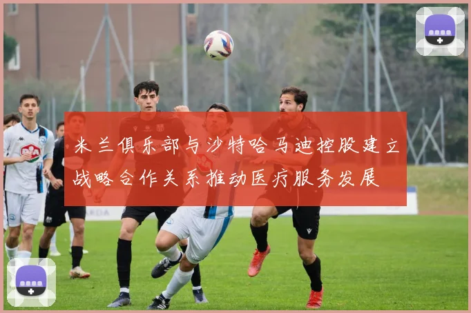 米兰俱乐部与沙特哈马迪控股建立战略合作关系推动医疗服务发展