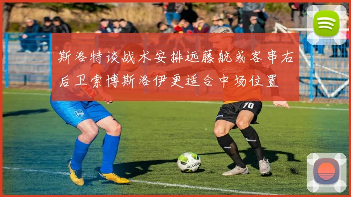 斯洛特谈战术安排远藤航或客串右后卫索博斯洛伊更适合中场位置