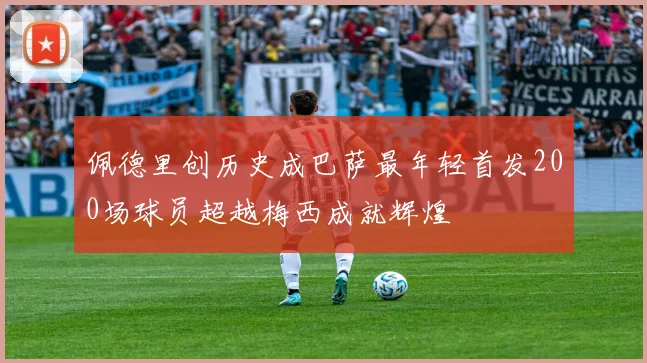 佩德里创历史成巴萨最年轻首发200场球员超越梅西成就辉煌