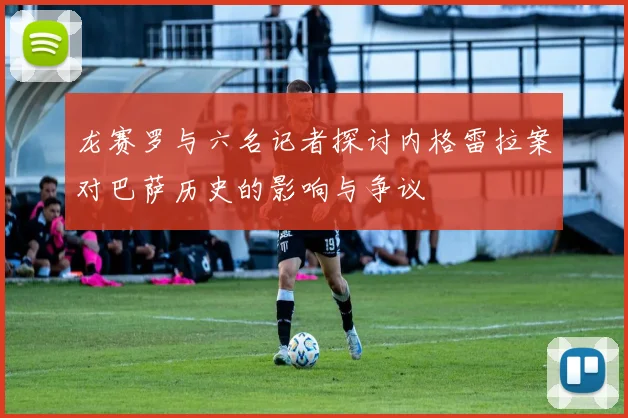 龙赛罗与六名记者探讨内格雷拉案对巴萨历史的影响与争议