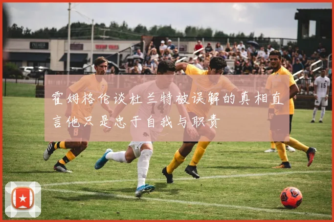 霍姆格伦谈杜兰特被误解的真相直言他只是忠于自我与职责