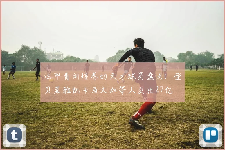法甲青训培养的天才球员盘点：登贝莱雅凯卡马文加等人卖出27亿