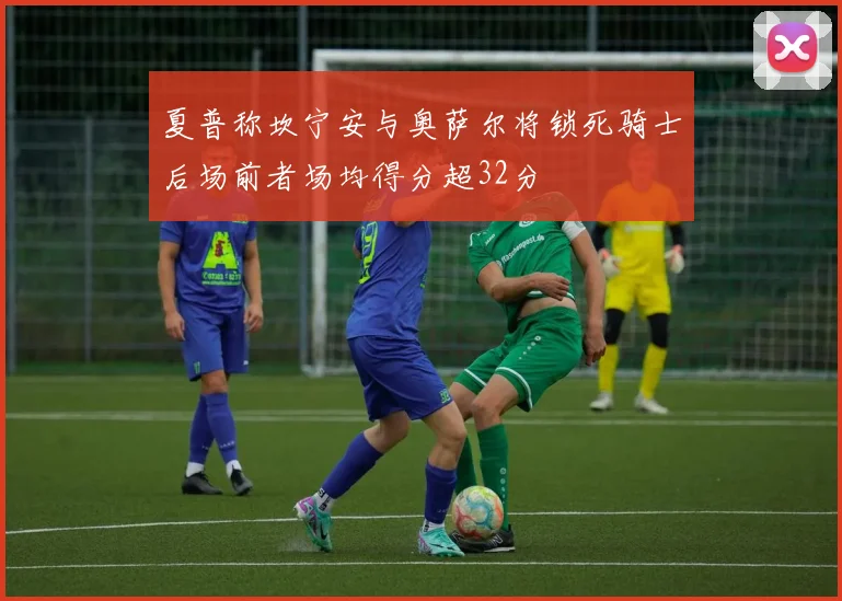 夏普称坎宁安与奥萨尔将锁死骑士后场前者场均得分超32分