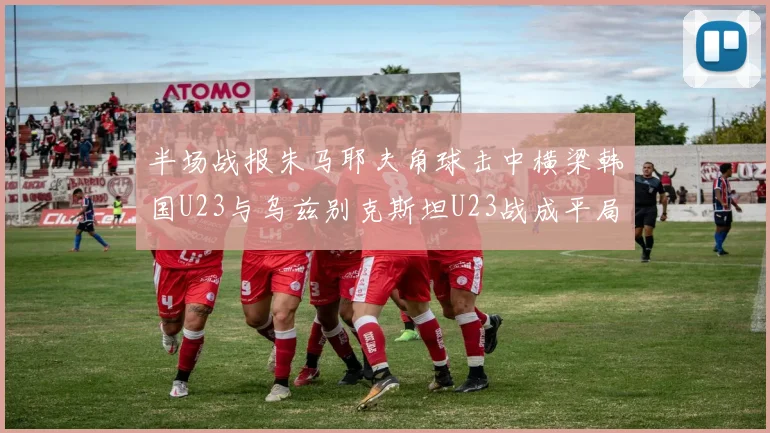 半场战报朱马耶夫角球击中横梁韩国U23与乌兹别克斯坦U23战成平局