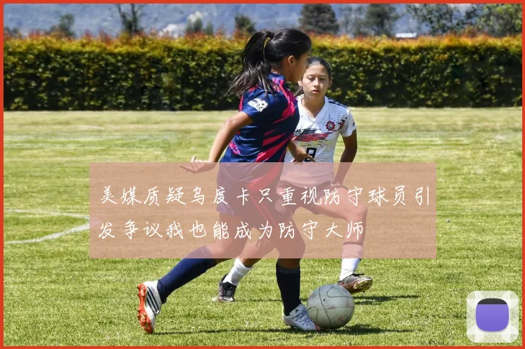 美媒质疑乌度卡只重视防守球员引发争议我也能成为防守大师